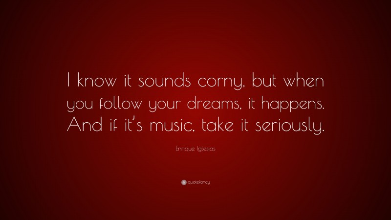 Enrique Iglesias Quote: “I know it sounds corny, but when you follow your dreams, it happens. And if it’s music, take it seriously.”