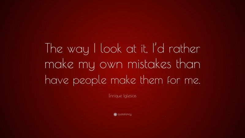 Enrique Iglesias Quote: “The way I look at it, I’d rather make my own mistakes than have people make them for me.”