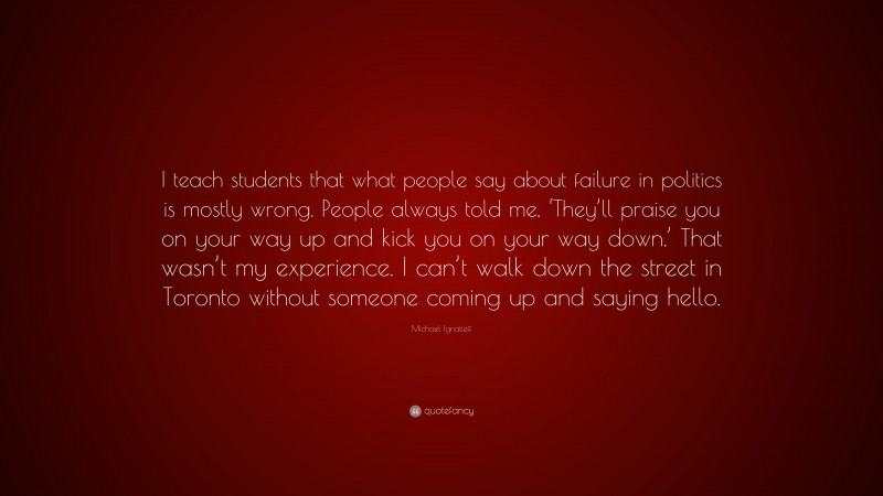 Michael Ignatieff Quote: “I teach students that what people say about failure in politics is mostly wrong. People always told me, ‘They’ll praise you on your way up and kick you on your way down.’ That wasn’t my experience. I can’t walk down the street in Toronto without someone coming up and saying hello.”