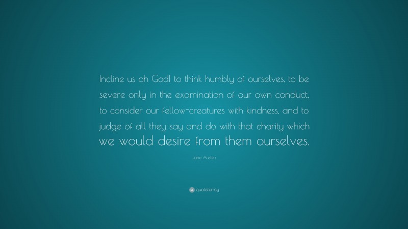 Jane Austen Quote: “Incline us oh God! to think humbly of ourselves, to be severe only in the examination of our own conduct, to consider our fellow-creatures with kindness, and to judge of all they say and do with that charity which we would desire from them ourselves.”