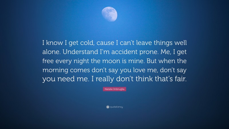 Natalie Imbruglia Quote: “I know I get cold, cause I can’t leave things well alone. Understand I’m accident prone. Me, I get free every night the moon is mine. But when the morning comes don’t say you love me, don’t say you need me. I really don’t think that’s fair.”