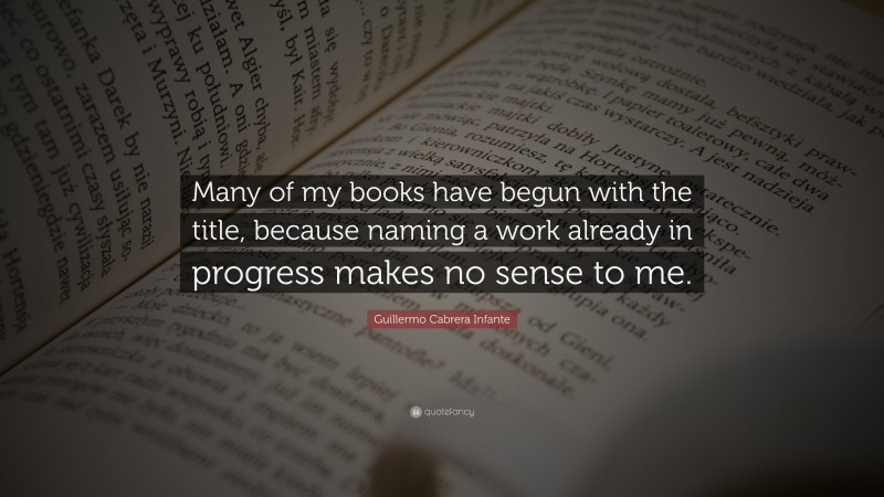 Guillermo Cabrera Infante Quote: “Many of my books have begun with the title, because naming a work already in progress makes no sense to me.”