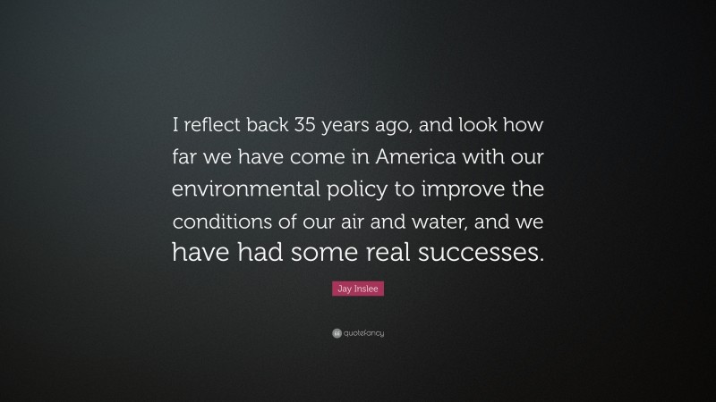 Jay Inslee Quote: “I reflect back 35 years ago, and look how far we have come in America with our environmental policy to improve the conditions of our air and water, and we have had some real successes.”