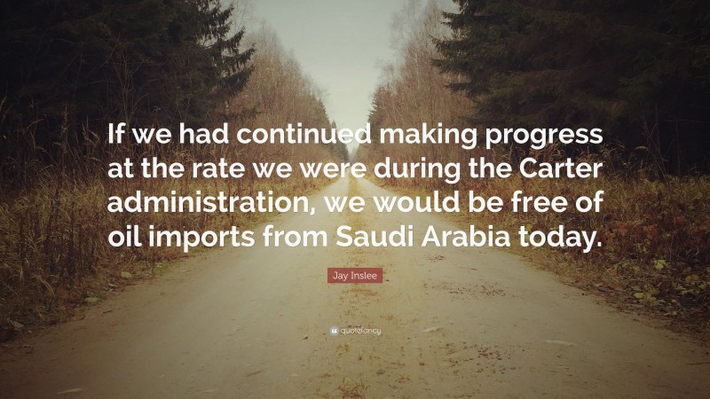 Jay Inslee Quote: “If we had continued making progress at the rate we were during the Carter administration, we would be free of oil imports from Saudi Arabia today.”