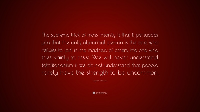 Eugène Ionesco Quote: “The supreme trick of mass insanity is that it persuades you that the only abnormal person is the one who refuses to join in the madness of others, the one who tries vainly to resist. We will never understand totalitarianism if we do not understand that people rarely have the strength to be uncommon.”