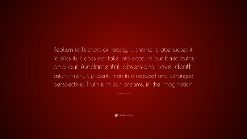 Eugène Ionesco Quote: “Realism falls short of reality. It shrinks it, attenuates it, falsifies it; it does not take into account our basic truths and our fundamental obsessions: love, death, astonishment. It presents man in a reduced and estranged perspective. Truth is in our dreams, in the imagination.”