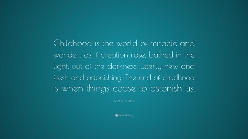 Eugène Ionesco Quote: “Childhood is the world of miracle and wonder; as if creation rose, bathed in the light, out of the darkness, utterly new and fresh and astonishing. The end of childhood is when things cease to astonish us.”