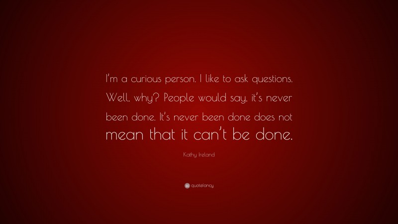 Kathy Ireland Quote: “I’m a curious person. I like to ask questions. Well, why? People would say, it’s never been done. It’s never been done does not mean that it can’t be done.”