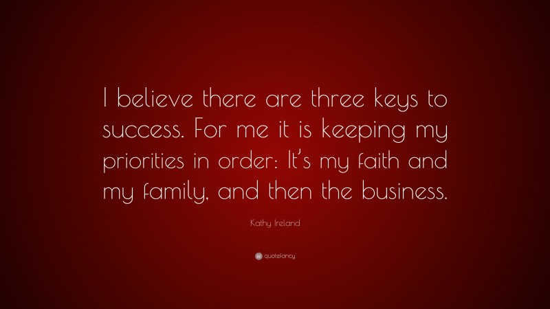 Kathy Ireland Quote: “I believe there are three keys to success. For me it is keeping my priorities in order: It’s my faith and my family, and then the business.”