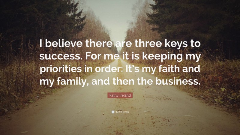 Kathy Ireland Quote: “I believe there are three keys to success. For me it is keeping my priorities in order: It’s my faith and my family, and then the business.”