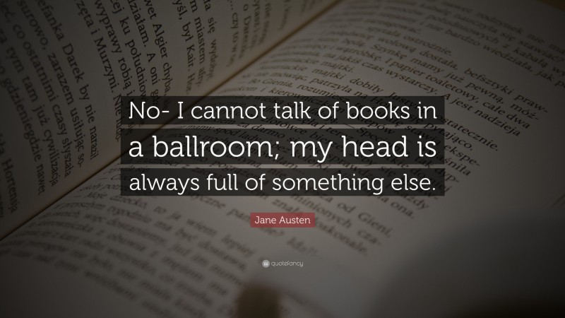 Jane Austen Quote: “No- I cannot talk of books in a ballroom; my head is always full of something else.”