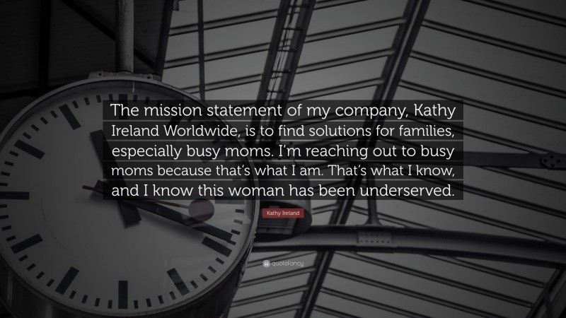 Kathy Ireland Quote: “The mission statement of my company, Kathy Ireland Worldwide, is to find solutions for families, especially busy moms. I’m reaching out to busy moms because that’s what I am. That’s what I know, and I know this woman has been underserved.”