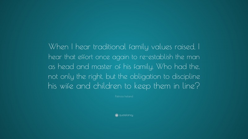 Patricia Ireland Quote: “When I hear traditional family values raised, I hear that effort once again to re-establish the man as head and master of his family. Who had the, not only the right, but the obligation to discipline his wife and children to keep them in line?”