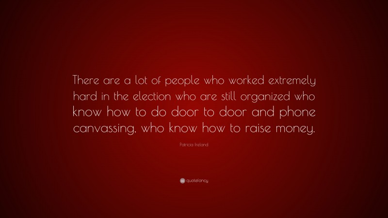 Patricia Ireland Quote: “There are a lot of people who worked extremely hard in the election who are still organized who know how to do door to door and phone canvassing, who know how to raise money.”