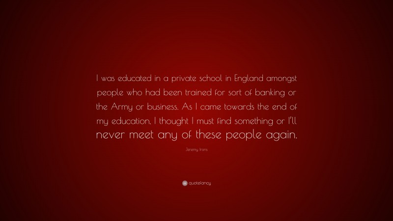 Jeremy Irons Quote: “I was educated in a private school in England amongst people who had been trained for sort of banking or the Army or business. As I came towards the end of my education, I thought I must find something or I’ll never meet any of these people again.”