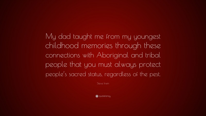 Steve Irwin Quote: “My dad taught me from my youngest childhood memories through these connections with Aboriginal and tribal people that you must always protect people’s sacred status, regardless of the pest.”