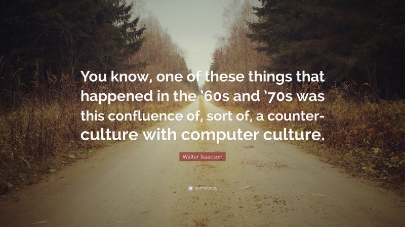 Walter Isaacson Quote: “You know, one of these things that happened in the ’60s and ’70s was this confluence of, sort of, a counter-culture with computer culture.”