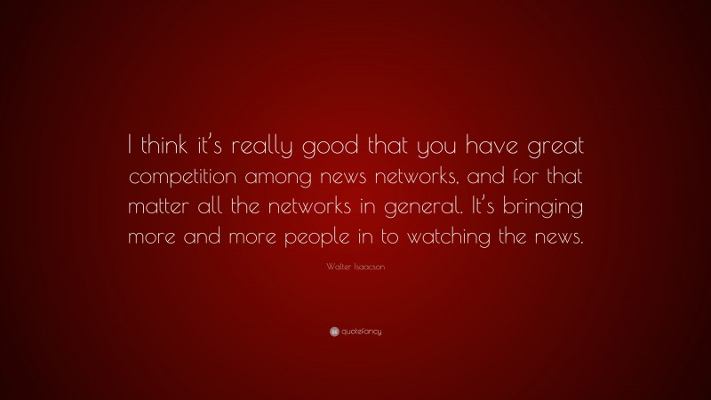 Walter Isaacson Quote: “I think it’s really good that you have great competition among news networks, and for that matter all the networks in general. It’s bringing more and more people in to watching the news.”