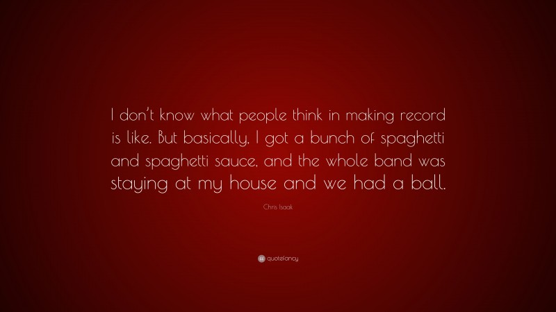 Chris Isaak Quote: “I don’t know what people think in making record is like. But basically, I got a bunch of spaghetti and spaghetti sauce, and the whole band was staying at my house and we had a ball.”