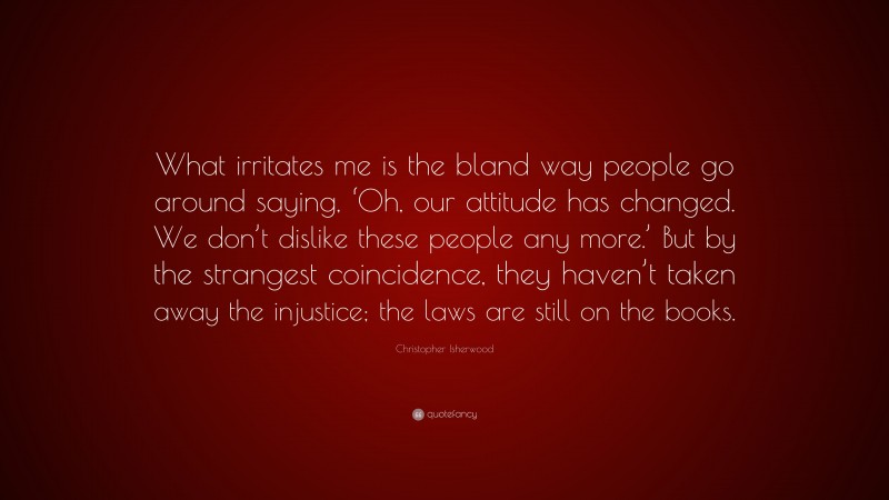 Christopher Isherwood Quote: “What irritates me is the bland way people go around saying, ‘Oh, our attitude has changed. We don’t dislike these people any more.’ But by the strangest coincidence, they haven’t taken away the injustice; the laws are still on the books.”