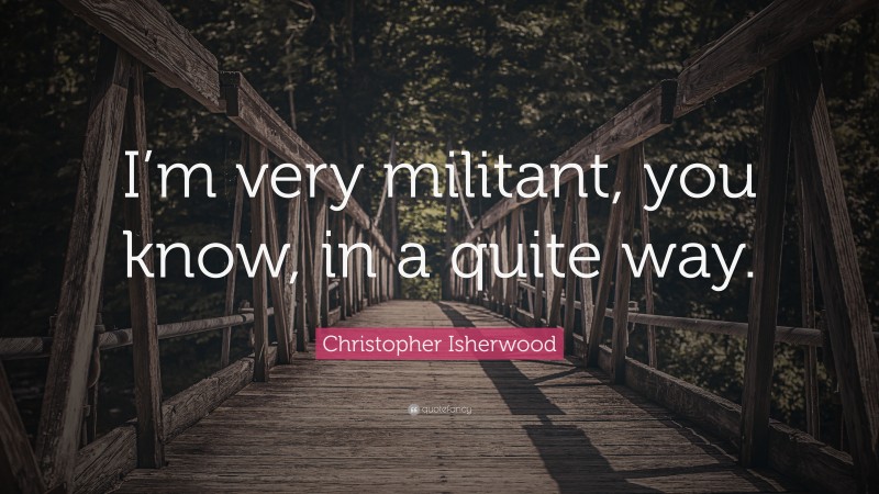 Christopher Isherwood Quote: “I’m very militant, you know, in a quite way.”