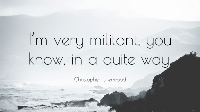 Christopher Isherwood Quote: “I’m very militant, you know, in a quite way.”