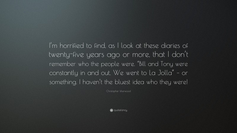 Christopher Isherwood Quote: “I’m horrified to find, as I look at these diaries of twenty-five years ago or more, that I don’t remember who the people were. “Bill and Tony were constantly in and out. We went to La Jolla” – or something. I haven’t the bluest idea who they were!”