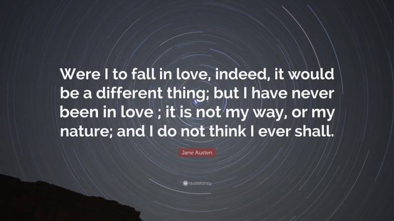 Jane Austen Quote: “Were I to fall in love, indeed, it would be a different thing; but I have never been in love ; it is not my way, or my nature; and I do not think I ever shall.”
