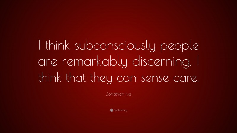 Jonathan Ive Quote: “I think subconsciously people are remarkably discerning. I think that they can sense care.”