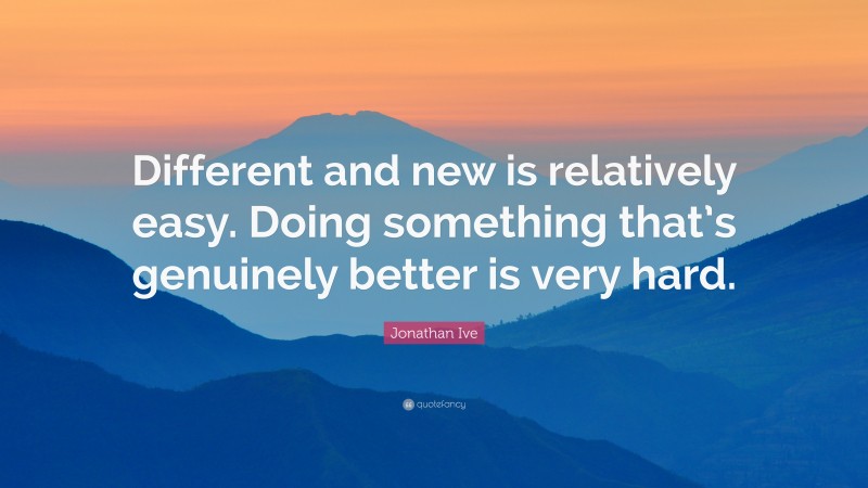 Jonathan Ive Quote: “Different and new is relatively easy. Doing something that’s genuinely better is very hard.”
