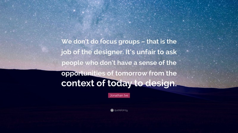 Jonathan Ive Quote: “We don’t do focus groups – that is the job of the designer. It’s unfair to ask people who don’t have a sense of the opportunities of tomorrow from the context of today to design.”