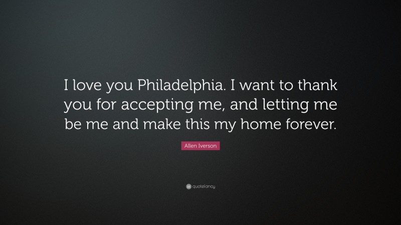 Allen Iverson Quote: “I love you Philadelphia. I want to thank you for accepting me, and letting me be me and make this my home forever.”