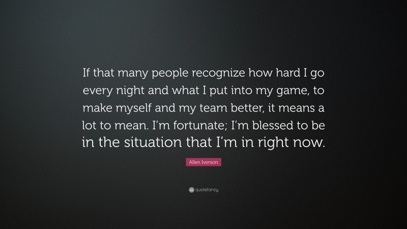 Allen Iverson Quote: “If that many people recognize how hard I go every night and what I put into my game, to make myself and my team better, it means a lot to mean. I’m fortunate; I’m blessed to be in the situation that I’m in right now.”