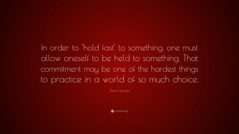 Sheena Iyengar Quote: “In order to ‘hold fast’ to something, one must allow oneself to be held to something. That commitment may be one of the hardest things to practice in a world of so much choice.”