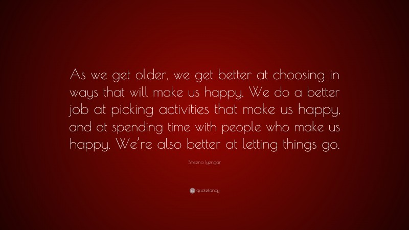 Sheena Iyengar Quote: “As we get older, we get better at choosing in ways that will make us happy. We do a better job at picking activities that make us happy, and at spending time with people who make us happy. We’re also better at letting things go.”