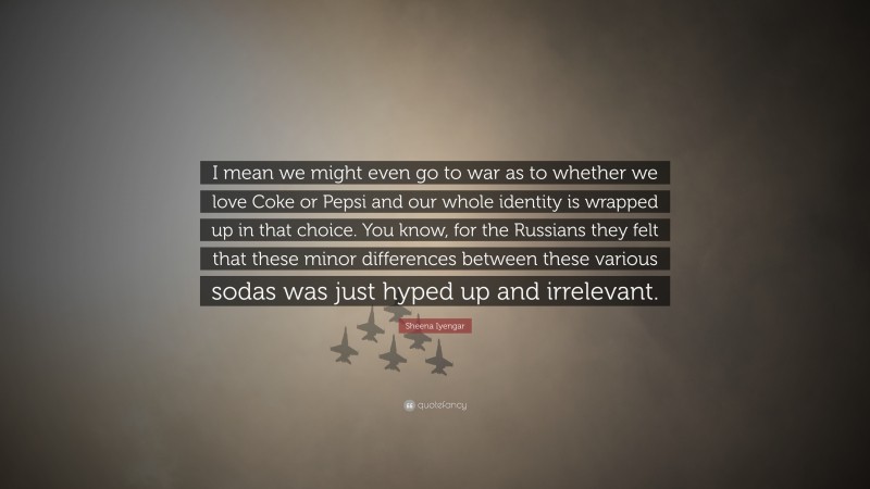 Sheena Iyengar Quote: “I mean we might even go to war as to whether we love Coke or Pepsi and our whole identity is wrapped up in that choice. You know, for the Russians they felt that these minor differences between these various sodas was just hyped up and irrelevant.”