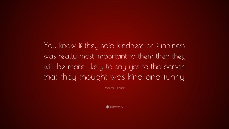 Sheena Iyengar Quote: “You know if they said kindness or funniness was really most important to them then they will be more likely to say yes to the person that they thought was kind and funny.”