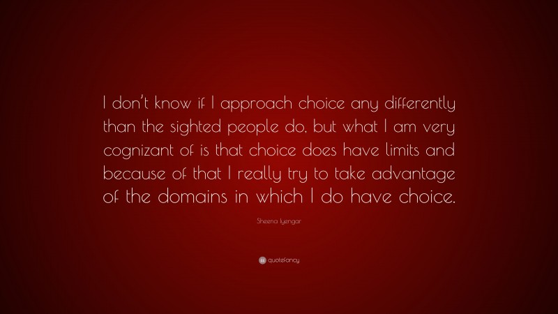 Sheena Iyengar Quote: “I don’t know if I approach choice any differently than the sighted people do, but what I am very cognizant of is that choice does have limits and because of that I really try to take advantage of the domains in which I do have choice.”
