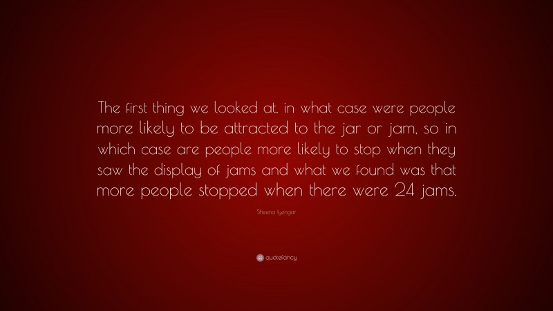 Sheena Iyengar Quote: “The first thing we looked at, in what case were people more likely to be attracted to the jar or jam, so in which case are people more likely to stop when they saw the display of jams and what we found was that more people stopped when there were 24 jams.”