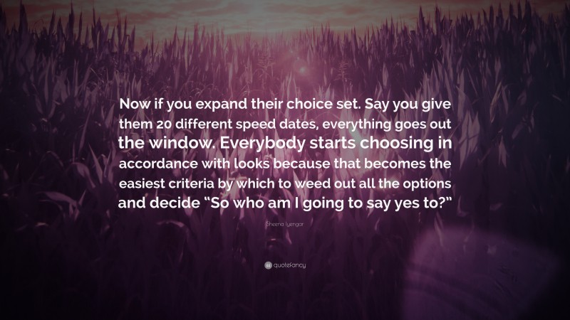 Sheena Iyengar Quote: “Now if you expand their choice set. Say you give them 20 different speed dates, everything goes out the window. Everybody starts choosing in accordance with looks because that becomes the easiest criteria by which to weed out all the options and decide “So who am I going to say yes to?””