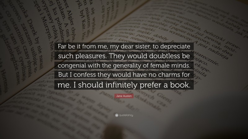 Jane Austen Quote: “Far be it from me, my dear sister, to depreciate such pleasures. They would doubtless be congenial with the generality of female minds. But I confess they would have no charms for me. I should infinitely prefer a book.”