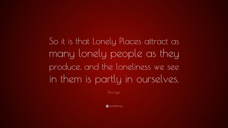 Pico Iyer Quote: “So it is that Lonely Places attract as many lonely people as they produce, and the loneliness we see in them is partly in ourselves.”