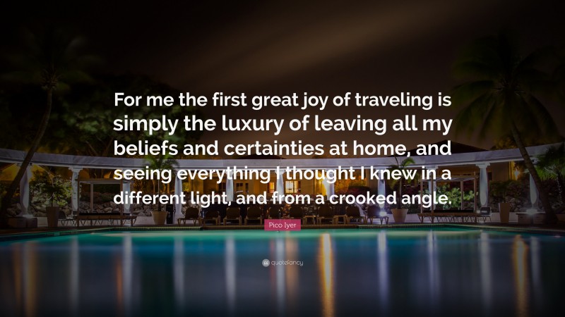 Pico Iyer Quote: “For me the first great joy of traveling is simply the luxury of leaving all my beliefs and certainties at home, and seeing everything I thought I knew in a different light, and from a crooked angle.”