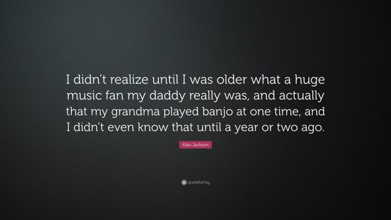 Alan Jackson Quote: “I didn’t realize until I was older what a huge music fan my daddy really was, and actually that my grandma played banjo at one time, and I didn’t even know that until a year or two ago.”