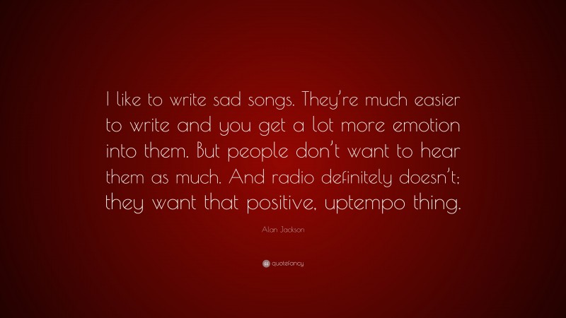 Alan Jackson Quote: “I like to write sad songs. They’re much easier to write and you get a lot more emotion into them. But people don’t want to hear them as much. And radio definitely doesn’t; they want that positive, uptempo thing.”