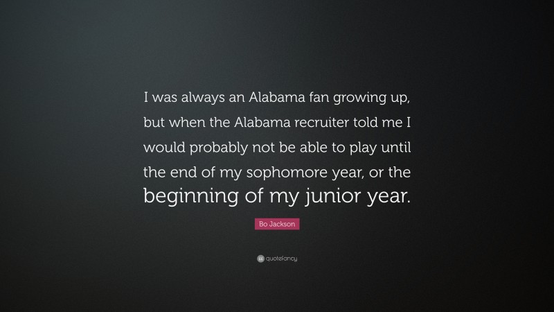 Bo Jackson Quote: “I was always an Alabama fan growing up, but when the Alabama recruiter told me I would probably not be able to play until the end of my sophomore year, or the beginning of my junior year.”
