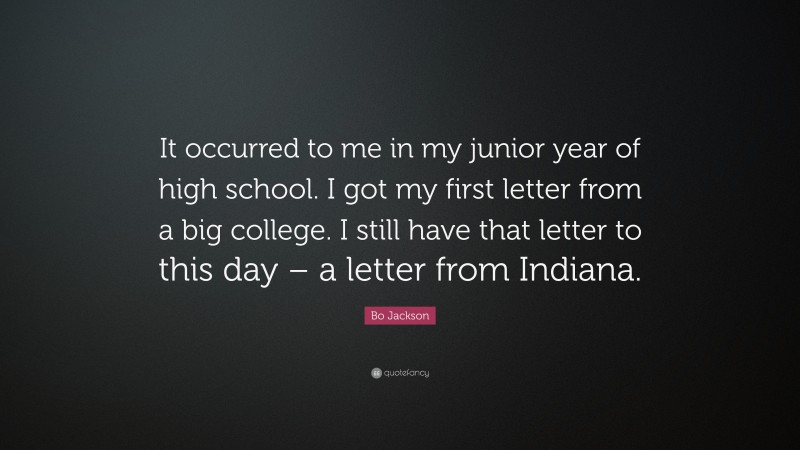 Bo Jackson Quote: “It occurred to me in my junior year of high school. I got my first letter from a big college. I still have that letter to this day – a letter from Indiana.”