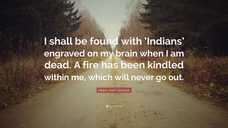 Helen Hunt Jackson Quote: “I shall be found with ‘Indians’ engraved on my brain when I am dead. A fire has been kindled within me, which will never go out.”