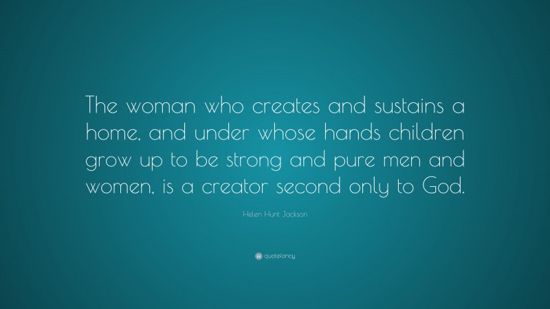 Helen Hunt Jackson Quote: “The woman who creates and sustains a home, and under whose hands children grow up to be strong and pure men and women, is a creator second only to God.”