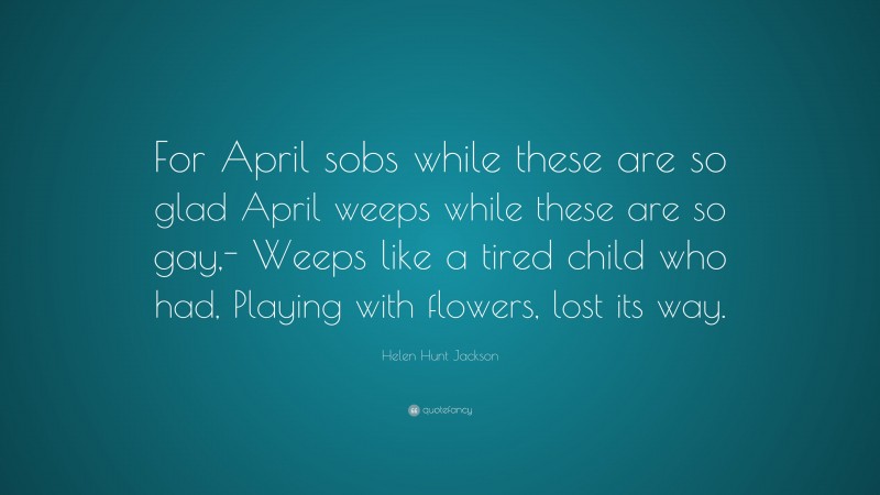 Helen Hunt Jackson Quote: “For April sobs while these are so glad April weeps while these are so gay,- Weeps like a tired child who had, Playing with flowers, lost its way.”